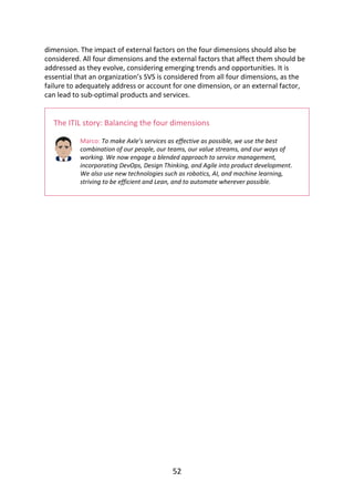 dimension.	The	impact	of	external	factors	on	the	four	dimensions	should	also	be
considered.	All	four	dimensions	and	the	external	factors	that	affect	them	should	be
addressed	as	they	evolve,	considering	emerging	trends	and	opportunities.	It	is
essential	that	an	organization’s	SVS	is	considered	from	all	four	dimensions,	as	the
failure	to	adequately	address	or	account	for	one	dimension,	or	an	external	factor,
can	lead	to	sub-optimal	products	and	services.
The	ITIL	story:	Balancing	the	four	dimensions
Marco:	To	make	Axle’s	services	as	effective	as	possible,	we	use	the	best
combination	of	our	people,	our	teams,	our	value	streams,	and	our	ways	of
working.	We	now	engage	a	blended	approach	to	service	management,
incorporating	DevOps,	Design	Thinking,	and	Agile	into	product	development.
We	also	use	new	technologies	such	as	robotics,	AI,	and	machine	learning,
striving	to	be	efficient	and	Lean,	and	to	automate	wherever	possible.
52
 