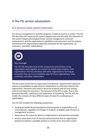 •
•
•
	
4	The	ITIL	service	valuesystem
4.1	Service	value	system	overview
For	service	management	to	function	properly,	it	needs	to	work	as	a	system.	The	ITIL
SVS	describes	the	inputs	to	this	system	(opportunity	and	demand),	the	elements	of
this	system	(organizational	governance,	service	management,	continual
improvement,	and	the	organization’s	capabilities	and	resources),	and	the	outputs
(achievement	of	organizational	objectives	and	value	for	the	organization,	its
customers,	and	other	stakeholders).
Key	message
The	ITIL	SVS	describes	how	all	the	components	and	activities	of	the
organization	work	together	as	a	system	to	enable	value	creation.	Each
organization’s	SVS	has	interfaces	with	other	organizations,	forming	an
ecosystem	that	can	in	turn	facilitate	value	for	those	organizations,	their
customers,	and	other	stakeholders.
The	key	inputs	to	the	SVS	are	opportunity	and	demand.	Opportunities	represent
options	or	possibilities	to	add	value	for	stakeholders	or	otherwise	improve	the
organization.	Demand	is	the	need	or	desire	for	products	and	services	among
internal	and	external	consumers.	The	outcome	of	the	SVS	is	value,	that	is,	the
perceived	benefits,	usefulness,	and	importance	of	something.	The	ITIL	SVS	can
enable	the	creation	of	many	different	types	of	value	for	a	wide	group	of
stakeholders.
The	ITIL	SVS	includes	the	following	components:
Guiding	principles	Recommendations	that	can	guide	an	organization	in	all
circumstances,	regardless	of	changes	in	its	goals,	strategies,	type	of	work,	or
management	structure.
Governance	The	means	by	which	an	organization	is	directed	and	controlled.
Service	value	chain	A	set	of	interconnected	activities	that	an	organization
performs	to	deliver	a	valuable	product	or	service	to	its	consumers	and	to
54
 