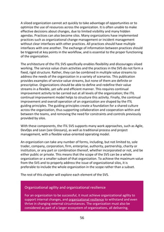 A	siloed	organization	cannot	act	quickly	to	take	advantage	of	opportunities	or	to
optimize	the	use	of	resources	across	the	organization.	It	is	often	unable	to	make
effective	decisions	about	changes,	due	to	limited	visibility	and	many	hidden
agendas.	Practices	can	also	become	silos.	Many	organizations	have	implemented
practices	such	as	organizational	change	management	or	incident	management
without	clear	interfaces	with	other	practices.	All	practices	should	have	multiple
interfaces	with	one	another.	The	exchange	of	information	between	practices	should
be	triggered	at	key	points	in	the	workflow,	and	is	essential	to	the	proper	functioning
of	the	organization.
The	architecture	of	the	ITIL	SVS	specifically	enables	flexibility	and	discourages	siloed
working.	The	service	value	chain	activities	and	the	practices	in	the	SVS	do	not	form	a
fixed,	rigid	structure.	Rather,	they	can	be	combined	in	multiple	value	streams	to
address	the	needs	of	the	organization	in	a	variety	of	scenarios.	This	publication
provides	examples	of	service	value	streams,	but	none	of	them	are	definite	or
prescriptive.	Organizations	should	be	able	to	define	and	redefine	their	value
streams	in	a	flexible,	yet	safe	and	efficient	manner.	This	requires	continual
improvement	activity	to	be	carried	out	at	all	levels	of	the	organization;	the	ITIL
continual	improvement	model	helps	to	structure	this	activity.	Finally,	the	continual
improvement	and	overall	operation	of	an	organization	are	shaped	by	the	ITIL
guiding	principles.	The	guiding	principles	create	a	foundation	for	a	shared	culture
across	the	organization,	thus	supporting	collaboration	and	cooperation	within	and
between	the	teams,	and	removing	the	need	for	constraints	and	controls	previously
provided	by	silos.
With	these	components,	the	ITIL	SVS	supports	many	work	approaches,	such	as	Agile,
DevOps	and	Lean	(see	Glossary),	as	well	as	traditional	process	and	project
management,	with	a	flexible	value-oriented	operating	model.
An	organization	can	take	any	number	of	forms,	including,	but	not	limited	to,	sole
trader,	company,	corporation,	firm,	enterprise,	authority,	partnership,	charity	or
institution,	or	any	part	or	combination	thereof,	whether	incorporated	or	not,	and	be
either	public	or	private.	This	means	that	the	scope	of	the	SVS	can	be	a	whole
organization	or	a	smaller	subset	of	that	organization.	To	achieve	the	maximum	value
from	the	SVS	and	to	properly	address	the	issue	of	organizational	silos,	it	is
preferable	to	include	the	whole	organization	in	the	scope	rather	than	a	subset.
The	rest	of	this	chapter	will	explore	each	element	of	the	SVS.
Organizational	agility	and	organizational	resilience
For	an	organization	to	be	successful,	it	must	achieve	organizational	agility	to
support	internal	changes,	and	organizational	resilience	to	withstand	and	even
thrive	in	changing	external	circumstances.	The	organization	must	also	be
considered	as	part	of	a	larger	ecosystem	of	organizations,	all	delivering,
56
 