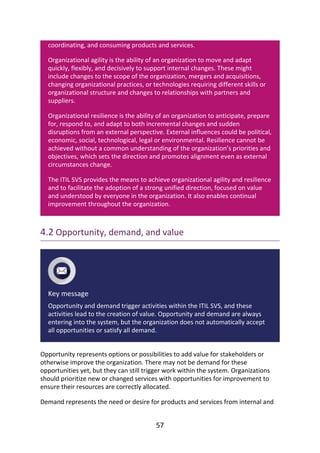 coordinating,	and	consuming	products	and	services.
Organizational	agility	is	the	ability	of	an	organization	to	move	and	adapt
quickly,	flexibly,	and	decisively	to	support	internal	changes.	These	might
include	changes	to	the	scope	of	the	organization,	mergers	and	acquisitions,
changing	organizational	practices,	or	technologies	requiring	different	skills	or
organizational	structure	and	changes	to	relationships	with	partners	and
suppliers.
Organizational	resilience	is	the	ability	of	an	organization	to	anticipate,	prepare
for,	respond	to,	and	adapt	to	both	incremental	changes	and	sudden
disruptions	from	an	external	perspective.	External	influences	could	be	political,
economic,	social,	technological,	legal	or	environmental.	Resilience	cannot	be
achieved	without	a	common	understanding	of	the	organization’s	priorities	and
objectives,	which	sets	the	direction	and	promotes	alignment	even	as	external
circumstances	change.
The	ITIL	SVS	provides	the	means	to	achieve	organizational	agility	and	resilience
and	to	facilitate	the	adoption	of	a	strong	unified	direction,	focused	on	value
and	understood	by	everyone	in	the	organization.	It	also	enables	continual
improvement	throughout	the	organization.
4.2	Opportunity,	demand,	and	value
Key	message
Opportunity	and	demand	trigger	activities	within	the	ITIL	SVS,	and	these
activities	lead	to	the	creation	of	value.	Opportunity	and	demand	are	always
entering	into	the	system,	but	the	organization	does	not	automatically	accept
all	opportunities	or	satisfy	all	demand.
Opportunity	represents	options	or	possibilities	to	add	value	for	stakeholders	or
otherwise	improve	the	organization.	There	may	not	be	demand	for	these
opportunities	yet,	but	they	can	still	trigger	work	within	the	system.	Organizations
should	prioritize	new	or	changed	services	with	opportunities	for	improvement	to
ensure	their	resources	are	correctly	allocated.
Demand	represents	the	need	or	desire	for	products	and	services	from	internal	and
57
 