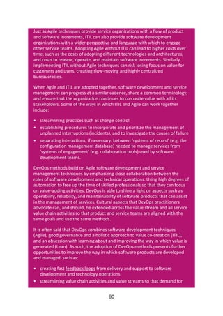 •
•
•
•
•
Just	as	Agile	techniques	provide	service	organizations	with	a	flow	of	product
and	software	increments,	ITIL	can	also	provide	software	development
organizations	with	a	wider	perspective	and	language	with	which	to	engage
other	service	teams.	Adopting	Agile	without	ITIL	can	lead	to	higher	costs	over
time,	such	as	the	costs	of	adopting	different	technologies	and	architectures,
and	costs	to	release,	operate,	and	maintain	software	increments.	Similarly,
implementing	ITIL	without	Agile	techniques	can	risk	losing	focus	on	value	for
customers	and	users,	creating	slow-moving	and	highly	centralized
bureaucracies.
When	Agile	and	ITIL	are	adopted	together,	software	development	and	service
management	can	progress	at	a	similar	cadence,	share	a	common	terminology,
and	ensure	that	the	organization	continues	to	co-create	value	with	all	its
stakeholders.	Some	of	the	ways	in	which	ITIL	and	Agile	can	work	together
include:
streamlining	practices	such	as	change	control
establishing	procedures	to	incorporate	and	prioritize	the	management	of
unplanned	interruptions	(incidents),	and	to	investigate	the	causes	of	failure
separating	interactions,	if	necessary,	between	‘systems	of	record’	(e.g.	the
configuration	management	database)	needed	to	manage	services	from
‘systems	of	engagement’	(e.g.	collaboration	tools)	used	by	software
development	teams.
DevOps	methods	build	on	Agile	software	development	and	service
management	techniques	by	emphasizing	close	collaboration	between	the
roles	of	software	development	and	technical	operations.	Using	high	degrees	of
automation	to	free	up	the	time	of	skilled	professionals	so	that	they	can	focus
on	value-adding	activities,	DevOps	is	able	to	shine	a	light	on	aspects	such	as
operability,	reliability,	and	maintainability	of	software	products	that	can	assist
in	the	management	of	services.	Cultural	aspects	that	DevOps	practitioners
advocate	can,	and	should,	be	extended	across	the	value	stream	and	all	service
value	chain	activities	so	that	product	and	service	teams	are	aligned	with	the
same	goals	and	use	the	same	methods.
It	is	often	said	that	DevOps	combines	software	development	techniques
(Agile),	good	governance	and	a	holistic	approach	to	value	co-creation	(ITIL),
and	an	obsession	with	learning	about	and	improving	the	way	in	which	value	is
generated	(Lean).	As	such,	the	adoption	of	DevOps	methods	presents	further
opportunities	to	improve	the	way	in	which	software	products	are	developed
and	managed,	such	as:
creating	fast	feedback	loops	from	delivery	and	support	to	software
development	and	technology	operations
streamlining	value	chain	activities	and	value	streams	so	that	demand	for
60
 