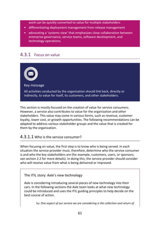 •
•
work	can	be	quickly	converted	to	value	for	multiple	stakeholders
differentiating	deployment	management	from	release	management
advocating	a	‘systems	view’	that	emphasizes	close	collaboration	between
enterprise	governance,	service	teams,	software	development,	and
technology	operations.
4.3.1 	Focus	on	value
Key	message
All	activities	conducted	by	the	organization	should	link	back,	directly	or
indirectly,	to	value	for	itself,	its	customers,	and	other	stakeholders.
This	section	is	mostly	focused	on	the	creation	of	value	for	service	consumers.
However,	a	service	also	contributes	to	value	for	the	organization	and	other
stakeholders.	This	value	may	come	in	various	forms,	such	as	revenue,	customer
loyalty,	lower	cost,	or	growth	opportunities.	The	following	recommendations	can	be
adapted	to	address	various	stakeholder	groups	and	the	value	that	is	created	for
them	by	the	organization.
4.3.1.1	Who	is	the	service	consumer?
When	focusing	on	value,	the	first	step	is	to	know	who	is	being	served.	In	each
situation	the	service	provider	must,	therefore,	determine	who	the	service	consumer
is	and	who	the	key	stakeholders	are	(for	example,	customers,	users,	or	sponsors;
see	section	2.2	for	more	details).	In	doing	this,	the	service	provider	should	consider
who	will	receive	value	from	what	is	being	delivered	or	improved.
The	ITIL	story:	Axle’s	new	technology
Axle	is	considering	introducing	several	pieces	of	new	technology	into	their
cars.	In	the	following	sections	the	Axle	team	looks	at	what	new	technology
could	be	introduced	and	uses	the	ITIL	guiding	principles	to	help	decide	on	the
best	course	of	action.
Su:	One	aspect	of	our	service	we	are	considering	is	the	collection	and	return	of
61
 