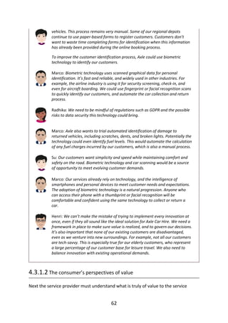vehicles.	This	process	remains	very	manual.	Some	of	our	regional	depots
continue	to	use	paper-based	forms	to	register	customers.	Customers	don’t
want	to	waste	time	completing	forms	for	identification	when	this	information
has	already	been	provided	during	the	online	booking	process.
To	improve	the	customer	identification	process,	Axle	could	use	biometric
technology	to	identify	our	customers.
Marco:	Biometric	technology	uses	scanned	graphical	data	for	personal
identification.	It’s	fast	and	reliable,	and	widely	used	in	other	industries.	For
example,	the	airline	industry	is	using	it	for	security	screening,	check-in,	and
even	for	aircraft	boarding.	We	could	use	fingerprint	or	facial	recognition	scans
to	quickly	identify	our	customers,	and	automate	the	car	collection	and	return
process.
Radhika:	We	need	to	be	mindful	of	regulations	such	as	GDPR	and	the	possible
risks	to	data	security	this	technology	could	bring.
Marco:	Axle	also	wants	to	trial	automated	identification	of	damage	to
returned	vehicles,	including	scratches,	dents,	and	broken	lights.	Potentially	the
technology	could	even	identify	fuel	levels.	This	would	automate	the	calculation
of	any	fuel	charges	incurred	by	our	customers,	which	is	also	a	manual	process.
Su:	Our	customers	want	simplicity	and	speed	while	maintaining	comfort	and
safety	on	the	road.	Biometric	technology	and	car	scanning	would	be	a	source
of	opportunity	to	meet	evolving	customer	demands.
Marco:	Our	services	already	rely	on	technology,	and	the	intelligence	of
smartphones	and	personal	devices	to	meet	customer	needs	and	expectations.
The	adoption	of	biometric	technology	is	a	natural	progression.	Anyone	who
can	access	their	phone	with	a	thumbprint	or	facial	recognition	will	be
comfortable	and	confident	using	the	same	technology	to	collect	or	return	a
car.
Henri:	We	can’t	make	the	mistake	of	trying	to	implement	every	innovation	at
once,	even	if	they	all	sound	like	the	ideal	solution	for	Axle	Car	Hire.	We	need	a
framework	in	place	to	make	sure	value	is	realized,	and	to	govern	our	decisions.
It’s	also	important	that	none	of	our	existing	customers	are	disadvantaged,
even	as	we	venture	into	new	surroundings.	For	example,	not	all	our	customers
are	tech-savvy.	This	is	especially	true	for	our	elderly	customers,	who	represent
a	large	percentage	of	our	customer	base	for	leisure	travel.	We	also	need	to
balance	innovation	with	existing	operational	demands.
4.3.1.2	The	consumer’s	perspectives	of	value
Next	the	service	provider	must	understand	what	is	truly	of	value	to	the	service
62
 