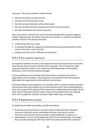 •
•
•
•
•
•
•
•
•
•
consumer.	The	service	provider	needs	to	know:
why	the	consumer	uses	the	services
what	the	services	help	them	to	do
how	the	services	help	them	achieve	their	goals
the	role	of	cost/financial	consequences	for	the	service	consumer
the	risks	involved	for	the	service	consumer.
Value	can	come	in	many	forms,	such	as	increased	productivity,	reduced	negative
impact,	reduced	costs,	the	ability	to	pursue	new	markets,	or	a	better	competitive
position.	Value	for	the	service	consumer:
is	defined	by	their	own	needs
is	achieved	through	the	support	of	intended	outcomes	and	optimization	of	the
service	consumer’s	costs	and	risks
changes	over	time	and	in	different	circumstances.
4.3.1.3	The	customer	experience
An	important	element	of	value	is	the	experience	that	service	consumers	have	when
they	interact	with	the	service	and	the	service	provider.	This	is	frequently	called
customer	experience	(CX)	or	user	experience	(UX)	depending	on	the	adopted
definitions,	and	it	must	be	actively	managed.
CX	can	be	defined	as	the	entirety	of	the	interactions	a	customer	has	with	an
organization	and	its	products.	This	experience	can	determine	how	the	customer
feels	about	the	organization	and	its	products	and	services.
CX	is	both	objective	and	subjective.	For	example,	when	a	customer	orders	a	product
and	receives	what	they	ordered	at	the	promised	price	and	in	the	promised	delivery
time,	the	success	of	this	aspect	of	their	experience	is	objectively	measurable.	On	the
other	hand,	if	they	don’t	like	the	style	or	layout	of	the	website	they	are	ordering
from,	this	is	subjective.	Another	customer	might	really	enjoy	the	design.
4.3.1.4	Applying	the	principle
To	apply	this	principle	successfully,	consider	this	advice:
Know	how	service	consumers	use	each	service	Understand	their	expected
outcomes,	how	each	service	contributes	to	these,	and	how	the	service
consumers	perceive	the	service	provider.	Collect	feedback	on	value	on	an
ongoing	basis,	not	just	at	the	beginning	of	the	service	relationship.	Encourage	a
focus	on	value	among	all	staff	Teach	staff	to	be	aware	of	who	their	customers
63
 
