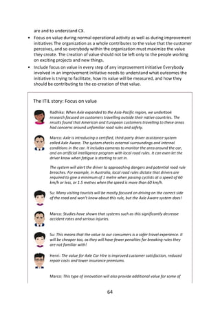 •
•
are	and	to	understand	CX.
Focus	on	value	during	normal	operational	activity	as	well	as	during	improvement
initiatives	The	organization	as	a	whole	contributes	to	the	value	that	the	customer
perceives,	and	so	everybody	within	the	organization	must	maximize	the	value
they	create.	The	creation	of	value	should	not	be	left	only	to	the	people	working
on	exciting	projects	and	new	things.
Include	focus	on	value	in	every	step	of	any	improvement	initiative	Everybody
involved	in	an	improvement	initiative	needs	to	understand	what	outcomes	the
initiative	is	trying	to	facilitate,	how	its	value	will	be	measured,	and	how	they
should	be	contributing	to	the	co-creation	of	that	value.
The	ITIL	story:	Focus	on	value
Radhika:	When	Axle	expanded	to	the	Asia-Pacific	region,	we	undertook
research	focused	on	customers	travelling	outside	their	native	countries.	The
results	found	that	American	and	European	customers	travelling	to	these	areas
had	concerns	around	unfamiliar	road	rules	and	safety.
Marco:	Axle	is	introducing	a	certified,	third-party	driver	assistance	system
called	Axle	Aware.	The	system	checks	external	surroundings	and	internal
conditions	in	the	car.	It	includes	cameras	to	monitor	the	area	around	the	car,
and	an	artificial	intelligence	program	with	local	road	rules.	It	can	even	let	the
driver	know	when	fatigue	is	starting	to	set	in.
The	system	will	alert	the	driver	to	approaching	dangers	and	potential	road	rule
breaches.	For	example,	in	Australia,	local	road	rules	dictate	that	drivers	are
required	to	give	a	minimum	of	1	metre	when	passing	cyclists	at	a	speed	of	60
km/h	or	less,	or	1.5	metres	when	the	speed	is	more	than	60	km/h.
Su:	Many	visiting	tourists	will	be	mostly	focused	on	driving	on	the	correct	side
of	the	road	and	won’t	know	about	this	rule,	but	the	Axle	Aware	system	does!
Marco:	Studies	have	shown	that	systems	such	as	this	significantly	decrease
accident	rates	and	serious	injuries.
Su:	This	means	that	the	value	to	our	consumers	is	a	safer	travel	experience.	It
will	be	cheaper	too,	as	they	will	have	fewer	penalties	for	breaking	rules	they
are	not	familiar	with!
Henri:	The	value	for	Axle	Car	Hire	is	improved	customer	satisfaction,	reduced
repair	costs	and	lower	insurance	premiums.
Marco:	This	type	of	innovation	will	also	provide	additional	value	for	some	of
64
 