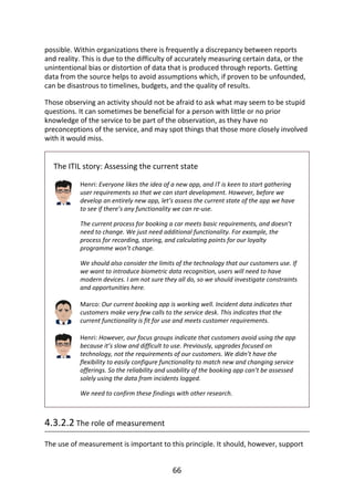 possible.	Within	organizations	there	is	frequently	a	discrepancy	between	reports
and	reality.	This	is	due	to	the	difficulty	of	accurately	measuring	certain	data,	or	the
unintentional	bias	or	distortion	of	data	that	is	produced	through	reports.	Getting
data	from	the	source	helps	to	avoid	assumptions	which,	if	proven	to	be	unfounded,
can	be	disastrous	to	timelines,	budgets,	and	the	quality	of	results.
Those	observing	an	activity	should	not	be	afraid	to	ask	what	may	seem	to	be	stupid
questions.	It	can	sometimes	be	beneficial	for	a	person	with	little	or	no	prior
knowledge	of	the	service	to	be	part	of	the	observation,	as	they	have	no
preconceptions	of	the	service,	and	may	spot	things	that	those	more	closely	involved
with	it	would	miss.
The	ITIL	story:	Assessing	the	current	state
Henri:	Everyone	likes	the	idea	of	a	new	app,	and	IT	is	keen	to	start	gathering
user	requirements	so	that	we	can	start	development.	However,	before	we
develop	an	entirely	new	app,	let’s	assess	the	current	state	of	the	app	we	have
to	see	if	there’s	any	functionality	we	can	re-use.
The	current	process	for	booking	a	car	meets	basic	requirements,	and	doesn’t
need	to	change.	We	just	need	additional	functionality.	For	example,	the
process	for	recording,	storing,	and	calculating	points	for	our	loyalty
programme	won’t	change.
We	should	also	consider	the	limits	of	the	technology	that	our	customers	use.	If
we	want	to	introduce	biometric	data	recognition,	users	will	need	to	have
modern	devices.	I	am	not	sure	they	all	do,	so	we	should	investigate	constraints
and	opportunities	here.
Marco:	Our	current	booking	app	is	working	well.	Incident	data	indicates	that
customers	make	very	few	calls	to	the	service	desk.	This	indicates	that	the
current	functionality	is	fit	for	use	and	meets	customer	requirements.
Henri:	However,	our	focus	groups	indicate	that	customers	avoid	using	the	app
because	it’s	slow	and	difficult	to	use.	Previously,	upgrades	focused	on
technology,	not	the	requirements	of	our	customers.	We	didn’t	have	the
flexibility	to	easily	configure	functionality	to	match	new	and	changing	service
offerings.	So	the	reliability	and	usability	of	the	booking	app	can’t	be	assessed
solely	using	the	data	from	incidents	logged.
We	need	to	confirm	these	findings	with	other	research.
4.3.2.2	The	role	of	measurement
The	use	of	measurement	is	important	to	this	principle.	It	should,	however,	support
66
 