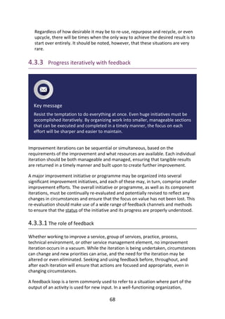 Regardless	of	how	desirable	it	may	be	to	re-use,	repurpose	and	recycle,	or	even
upcycle,	there	will	be	times	when	the	only	way	to	achieve	the	desired	result	is	to
start	over	entirely.	It	should	be	noted,	however,	that	these	situations	are	very
rare.
4.3.3 	Progress	iteratively	with	feedback
Key	message
Resist	the	temptation	to	do	everything	at	once.	Even	huge	initiatives	must	be
accomplished	iteratively.	By	organizing	work	into	smaller,	manageable	sections
that	can	be	executed	and	completed	in	a	timely	manner,	the	focus	on	each
effort	will	be	sharper	and	easier	to	maintain.
Improvement	iterations	can	be	sequential	or	simultaneous,	based	on	the
requirements	of	the	improvement	and	what	resources	are	available.	Each	individual
iteration	should	be	both	manageable	and	managed,	ensuring	that	tangible	results
are	returned	in	a	timely	manner	and	built	upon	to	create	further	improvement.
A	major	improvement	initiative	or	programme	may	be	organized	into	several
significant	improvement	initiatives,	and	each	of	these	may,	in	turn,	comprise	smaller
improvement	efforts.	The	overall	initiative	or	programme,	as	well	as	its	component
iterations,	must	be	continually	re-evaluated	and	potentially	revised	to	reflect	any
changes	in	circumstances	and	ensure	that	the	focus	on	value	has	not	been	lost.	This
re-evaluation	should	make	use	of	a	wide	range	of	feedback	channels	and	methods
to	ensure	that	the	status	of	the	initiative	and	its	progress	are	properly	understood.
4.3.3.1	The	role	of	feedback
Whether	working	to	improve	a	service,	group	of	services,	practice,	process,
technical	environment,	or	other	service	management	element,	no	improvement
iteration	occurs	in	a	vacuum.	While	the	iteration	is	being	undertaken,	circumstances
can	change	and	new	priorities	can	arise,	and	the	need	for	the	iteration	may	be
altered	or	even	eliminated.	Seeking	and	using	feedback	before,	throughout,	and
after	each	iteration	will	ensure	that	actions	are	focused	and	appropriate,	even	in
changing	circumstances.
A	feedback	loop	is	a	term	commonly	used	to	refer	to	a	situation	where	part	of	the
output	of	an	activity	is	used	for	new	input.	In	a	well-functioning	organization,
68
 
