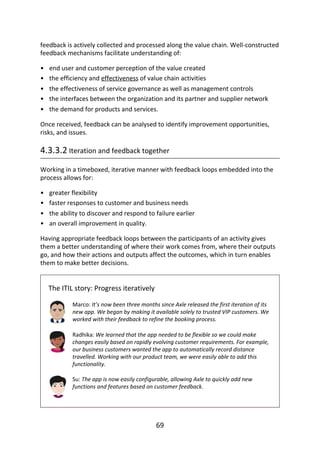 •
•
•
•
•
•
•
•
•
feedback	is	actively	collected	and	processed	along	the	value	chain.	Well-constructed
feedback	mechanisms	facilitate	understanding	of:
end	user	and	customer	perception	of	the	value	created
the	efficiency	and	effectiveness	of	value	chain	activities
the	effectiveness	of	service	governance	as	well	as	management	controls
the	interfaces	between	the	organization	and	its	partner	and	supplier	network
the	demand	for	products	and	services.
Once	received,	feedback	can	be	analysed	to	identify	improvement	opportunities,
risks,	and	issues.
4.3.3.2	Iteration	and	feedback	together
Working	in	a	timeboxed,	iterative	manner	with	feedback	loops	embedded	into	the
process	allows	for:
greater	flexibility
faster	responses	to	customer	and	business	needs
the	ability	to	discover	and	respond	to	failure	earlier
an	overall	improvement	in	quality.
Having	appropriate	feedback	loops	between	the	participants	of	an	activity	gives
them	a	better	understanding	of	where	their	work	comes	from,	where	their	outputs
go,	and	how	their	actions	and	outputs	affect	the	outcomes,	which	in	turn	enables
them	to	make	better	decisions.
The	ITIL	story:	Progress	iteratively
Marco:	It’s	now	been	three	months	since	Axle	released	the	first	iteration	of	its
new	app.	We	began	by	making	it	available	solely	to	trusted	VIP	customers.	We
worked	with	their	feedback	to	refine	the	booking	process.
Radhika:	We	learned	that	the	app	needed	to	be	flexible	so	we	could	make
changes	easily	based	on	rapidly	evolving	customer	requirements.	For	example,
our	business	customers	wanted	the	app	to	automatically	record	distance
travelled.	Working	with	our	product	team,	we	were	easily	able	to	add	this
functionality.
Su:	The	app	is	now	easily	configurable,	allowing	Axle	to	quickly	add	new
functions	and	features	based	on	customer	feedback.
69
 