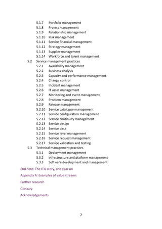 5.1.7
5.1.8
5.1.9
5.1.10
5.1.11
5.1.12
5.1.13
5.1.14
5.2
5.2.1
5.2.2
5.2.3
5.2.4
5.2.5
5.2.6
5.2.7
5.2.8
5.2.9
5.2.10
5.2.11
5.2.12
5.2.13
5.2.14
5.2.15
5.2.16
5.2.17
5.3
5.3.1
5.3.2
5.3.3
Portfolio	management
Project	management
Relationship	management
Risk	management
Service	financial	management
Strategy	management
Supplier	management
Workforce	and	talent	management
Service	management	practices
Availability	management
Business	analysis
Capacity	and	performance	management
Change	control
Incident	management
IT	asset	management
Monitoring	and	event	management
Problem	management
Release	management
Service	catalogue	management
Service	configuration	management
Service	continuity	management
Service	design
Service	desk
Service	level	management
Service	request	management
Service	validation	and	testing
Technical	management	practices
Deployment	management
Infrastructure	and	platform	management
Software	development	and	management
End	note:	The	ITIL	story,	one	year	on
Appendix	A:	Examples	of	value	streams
Further	research
Glossary
Acknowledgements
7
 