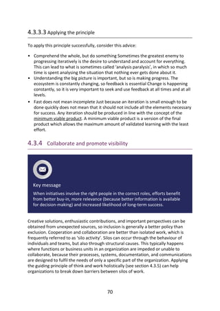 •
•
•
4.3.3.3	Applying	the	principle
To	apply	this	principle	successfully,	consider	this	advice:
Comprehend	the	whole,	but	do	something	Sometimes	the	greatest	enemy	to
progressing	iteratively	is	the	desire	to	understand	and	account	for	everything.
This	can	lead	to	what	is	sometimes	called	‘analysis	paralysis’,	in	which	so	much
time	is	spent	analysing	the	situation	that	nothing	ever	gets	done	about	it.
Understanding	the	big	picture	is	important,	but	so	is	making	progress.	The
ecosystem	is	constantly	changing,	so	feedback	is	essential	Change	is	happening
constantly,	so	it	is	very	important	to	seek	and	use	feedback	at	all	times	and	at	all
levels.
Fast	does	not	mean	incomplete	Just	because	an	iteration	is	small	enough	to	be
done	quickly	does	not	mean	that	it	should	not	include	all	the	elements	necessary
for	success.	Any	iteration	should	be	produced	in	line	with	the	concept	of	the
minimum	viable	product.	A	minimum	viable	product	is	a	version	of	the	final
product	which	allows	the	maximum	amount	of	validated	learning	with	the	least
effort.
4.3.4 	Collaborate	and	promote	visibility
Key	message
When	initiatives	involve	the	right	people	in	the	correct	roles,	efforts	benefit
from	better	buy-in,	more	relevance	(because	better	information	is	available
for	decision-making)	and	increased	likelihood	of	long-term	success.
Creative	solutions,	enthusiastic	contributions,	and	important	perspectives	can	be
obtained	from	unexpected	sources,	so	inclusion	is	generally	a	better	policy	than
exclusion.	Cooperation	and	collaboration	are	better	than	isolated	work,	which	is
frequently	referred	to	as	‘silo	activity’.	Silos	can	occur	through	the	behaviour	of
individuals	and	teams,	but	also	through	structural	causes.	This	typically	happens
where	functions	or	business	units	in	an	organization	are	impeded	or	unable	to
collaborate,	because	their	processes,	systems,	documentation,	and	communications
are	designed	to	fulfil	the	needs	of	only	a	specific	part	of	the	organization.	Applying
the	guiding	principle	of	think	and	work	holistically	(see	section	4.3.5)	can	help
organizations	to	break	down	barriers	between	silos	of	work.
70
 
