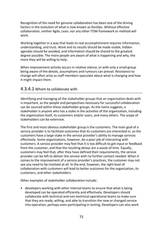 •
Recognition	of	the	need	for	genuine	collaboration	has	been	one	of	the	driving
factors	in	the	evolution	of	what	is	now	known	as	DevOps.	Without	effective
collaboration,	neither	Agile,	Lean,	nor	any	other	ITSM	framework	or	method	will
work.
Working	together	in	a	way	that	leads	to	real	accomplishment	requires	information,
understanding,	and	trust.	Work	and	its	results	should	be	made	visible,	hidden
agendas	should	be	avoided,	and	information	should	be	shared	to	the	greatest
degree	possible.	The	more	people	are	aware	of	what	is	happening	and	why,	the
more	they	will	be	willing	to	help.
When	improvement	activity	occurs	in	relative	silence,	or	with	only	a	small	group
being	aware	of	the	details,	assumptions	and	rumours	can	prevail.	Resistance	to
change	will	often	arise	as	staff	members	speculate	about	what	is	changing	and	how
it	might	impact	them.
4.3.4.1	Whom	to	collaborate	with
Identifying	and	managing	all	the	stakeholder	groups	that	an	organization	deals	with
is	important,	as	the	people	and	perspectives	necessary	for	successful	collaboration
can	be	sourced	within	these	stakeholder	groups.	As	the	name	suggests,	a
stakeholder	is	anyone	who	has	a	stake	in	the	activities	of	the	organization,	including
the	organization	itself,	its	customers	and/or	users,	and	many	others.	The	scope	of
stakeholders	can	be	extensive.
The	first	and	most	obvious	stakeholder	group	is	the	customers.	The	main	goal	of	a
service	provider	is	to	facilitate	outcomes	that	its	customers	are	interested	in,	so	the
customers	have	a	large	stake	in	the	service	provider’s	ability	to	manage	services
effectively.	Some	organizations,	however,	do	a	poor	job	of	interacting	with
customers.	A	service	provider	may	feel	that	it	is	too	difficult	to	get	input	or	feedback
from	the	customer,	and	that	the	resulting	delays	are	a	waste	of	time.	Equally,
customers	may	feel	that,	after	they	have	defined	their	requirements,	the	service
provider	can	be	left	to	deliver	the	service	with	no	further	contact	needed.	When	it
comes	to	the	improvement	of	a	service	provider’s	practices,	the	customer	may	not
see	any	need	to	be	involved	at	all.	In	the	end,	however,	the	right	level	of
collaboration	with	customers	will	lead	to	better	outcomes	for	the	organization,	its
customers,	and	other	stakeholders.
Other	examples	of	stakeholder	collaboration	include:
developers	working	with	other	internal	teams	to	ensure	that	what	is	being
developed	can	be	operated	efficiently	and	effectively.	Developers	should
collaborate	with	technical	and	non-technical	operational	teams	to	make	sure
that	they	are	ready,	willing,	and	able	to	transition	the	new	or	changed	service
into	operation,	perhaps	even	participating	in	testing.	Developers	can	also	work
71
 