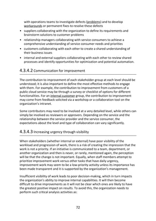 •
•
•
•
with	operations	teams	to	investigate	defects	(problems)	and	to	develop
workarounds	or	permanent	fixes	to	resolve	these	defects
suppliers	collaborating	with	the	organization	to	define	its	requirements	and
brainstorm	solutions	to	customer	problems
relationship	managers	collaborating	with	service	consumers	to	achieve	a
comprehensive	understanding	of	service	consumer	needs	and	priorities
customers	collaborating	with	each	other	to	create	a	shared	understanding	of
their	business	issues
internal	and	external	suppliers	collaborating	with	each	other	to	review	shared
processes	and	identify	opportunities	for	optimization	and	potential	automation.
4.3.4.2	Communication	for	improvement
The	contribution	to	improvement	of	each	stakeholder	group	at	each	level	should	be
understood;	it	is	also	important	to	define	the	most	effective	methods	to	engage
with	them.	For	example,	the	contribution	to	improvement	from	customers	of	a
public	cloud	service	may	be	through	a	survey	or	checklist	of	options	for	different
functionalities.	For	an	internal	customer	group,	the	contribution	to	improvement
may	come	from	feedback	solicited	via	a	workshop	or	a	collaboration	tool	on	the
organization’s	intranet.
Some	contributors	may	need	to	be	involved	at	a	very	detailed	level,	while	others	can
simply	be	involved	as	reviewers	or	approvers.	Depending	on	the	service	and	the
relationship	between	the	service	provider	and	the	service	consumer,	the
expectations	about	the	level	and	type	of	collaboration	can	vary	significantly.
4.3.4.3	Increasing	urgency	through	visibility
When	stakeholders	(whether	internal	or	external)	have	poor	visibility	of	the
workload	and	progression	of	work,	there	is	a	risk	of	creating	the	impression	that	the
work	is	not	a	priority.	If	an	initiative	is	communicated	to	a	team,	department,	or
another	organization	and	then	is	never,	or	rarely,	mentioned	again,	the	perception
will	be	that	the	change	is	not	important.	Equally,	when	staff	members	attempt	to
prioritize	improvement	work	versus	other	tasks	that	have	daily	urgency,
improvement	work	may	seem	to	be	a	low-priority	activity	unless	its	importance	has
been	made	transparent	and	it	is	supported	by	the	organization’s	management.
Insufficient	visibility	of	work	leads	to	poor	decision-making,	which	in	turn	impacts
the	organization’s	ability	to	improve	internal	capabilities.	It	will	then	become
difficult	to	drive	improvements	as	it	will	not	be	clear	which	ones	are	likely	to	have
the	greatest	positive	impact	on	results.	To	avoid	this,	the	organization	needs	to
perform	such	critical	analysis	activities	as:
72
 