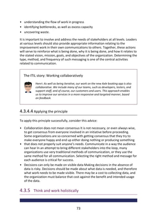 •
•
•
•
•
•
understanding	the	flow	of	work	in	progress
identifying	bottlenecks,	as	well	as	excess	capacity
uncovering	waste.
It	is	important	to	involve	and	address	the	needs	of	stakeholders	at	all	levels.	Leaders
at	various	levels	should	also	provide	appropriate	information	relating	to	the
improvement	work	in	their	own	communications	to	others.	Together,	these	actions
will	serve	to	reinforce	what	is	being	done,	why	it	is	being	done,	and	how	it	relates	to
the	stated	vision,	mission,	goals,	and	objectives	of	the	organization.	Determining	the
type,	method,	and	frequency	of	such	messaging	is	one	of	the	central	activities
related	to	communication.
The	ITIL	story:	Working	collaboratively
Henri:	As	well	as	being	iterative,	our	work	on	the	new	Axle	booking	app	is	also
collaborative.	We	include	many	of	our	teams,	such	as	developers,	testers,	and
support	staff,	and	of	course,	our	customers	and	users.	This	approach	enables
us	to	improve	our	services	in	a	more	responsive	and	targeted	manner,	based
on	feedback.
4.3.4.4	Applying	the	principle
To	apply	this	principle	successfully,	consider	this	advice:
Collaboration	does	not	mean	consensus	It	is	not	necessary,	or	even	always	wise,
to	get	consensus	from	everyone	involved	in	an	initiative	before	proceeding.
Some	organizations	are	so	concerned	with	getting	consensus	that	they	try	to
make	everyone	happy	and	end	up	either	doing	nothing	or	producing	something
that	does	not	properly	suit	anyone’s	needs.	Communicate	in	a	way	the	audience
can	hear	In	an	attempt	to	bring	different	stakeholders	into	the	loop,	many
organizations	use	very	traditional	methods	of	communication,	or	they	use	the
same	method	for	all	communication.	Selecting	the	right	method	and	message	for
each	audience	is	critical	for	success.
Decisions	can	only	be	made	on	visible	data	Making	decisions	in	the	absence	of
data	is	risky.	Decisions	should	be	made	about	what	data	is	needed,	and	therefore
what	work	needs	to	be	made	visible.	There	may	be	a	cost	to	collecting	data,	and
the	organization	must	balance	that	cost	against	the	benefit	and	intended	usage
of	the	data.
4.3.5 	Think	and	work	holistically
73
 