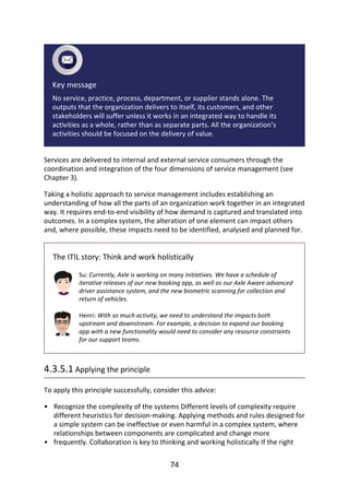 •
•
Key	message
No	service,	practice,	process,	department,	or	supplier	stands	alone.	The
outputs	that	the	organization	delivers	to	itself,	its	customers,	and	other
stakeholders	will	suffer	unless	it	works	in	an	integrated	way	to	handle	its
activities	as	a	whole,	rather	than	as	separate	parts.	All	the	organization’s
activities	should	be	focused	on	the	delivery	of	value.
Services	are	delivered	to	internal	and	external	service	consumers	through	the
coordination	and	integration	of	the	four	dimensions	of	service	management	(see
Chapter	3).
Taking	a	holistic	approach	to	service	management	includes	establishing	an
understanding	of	how	all	the	parts	of	an	organization	work	together	in	an	integrated
way.	It	requires	end-to-end	visibility	of	how	demand	is	captured	and	translated	into
outcomes.	In	a	complex	system,	the	alteration	of	one	element	can	impact	others
and,	where	possible,	these	impacts	need	to	be	identified,	analysed	and	planned	for.
The	ITIL	story:	Think	and	work	holistically
Su:	Currently,	Axle	is	working	on	many	initiatives.	We	have	a	schedule	of
iterative	releases	of	our	new	booking	app,	as	well	as	our	Axle	Aware	advanced
driver	assistance	system,	and	the	new	biometric	scanning	for	collection	and
return	of	vehicles.
Henri:	With	so	much	activity,	we	need	to	understand	the	impacts	both
upstream	and	downstream.	For	example,	a	decision	to	expand	our	booking
app	with	a	new	functionality	would	need	to	consider	any	resource	constraints
for	our	support	teams.
4.3.5.1	Applying	the	principle
To	apply	this	principle	successfully,	consider	this	advice:
Recognize	the	complexity	of	the	systems	Different	levels	of	complexity	require
different	heuristics	for	decision-making.	Applying	methods	and	rules	designed	for
a	simple	system	can	be	ineffective	or	even	harmful	in	a	complex	system,	where
relationships	between	components	are	complicated	and	change	more
frequently.	Collaboration	is	key	to	thinking	and	working	holistically	If	the	right
74
 
