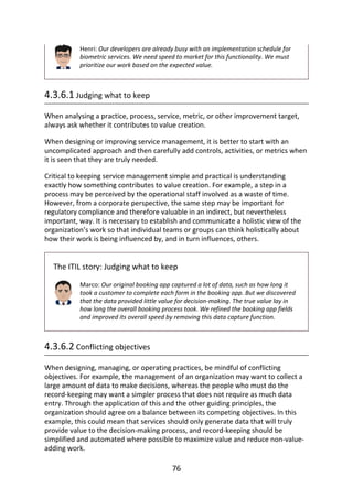 Henri:	Our	developers	are	already	busy	with	an	implementation	schedule	for
biometric	services.	We	need	speed	to	market	for	this	functionality.	We	must
prioritize	our	work	based	on	the	expected	value.
4.3.6.1	Judging	what	to	keep
When	analysing	a	practice,	process,	service,	metric,	or	other	improvement	target,
always	ask	whether	it	contributes	to	value	creation.
When	designing	or	improving	service	management,	it	is	better	to	start	with	an
uncomplicated	approach	and	then	carefully	add	controls,	activities,	or	metrics	when
it	is	seen	that	they	are	truly	needed.
Critical	to	keeping	service	management	simple	and	practical	is	understanding
exactly	how	something	contributes	to	value	creation.	For	example,	a	step	in	a
process	may	be	perceived	by	the	operational	staff	involved	as	a	waste	of	time.
However,	from	a	corporate	perspective,	the	same	step	may	be	important	for
regulatory	compliance	and	therefore	valuable	in	an	indirect,	but	nevertheless
important,	way.	It	is	necessary	to	establish	and	communicate	a	holistic	view	of	the
organization’s	work	so	that	individual	teams	or	groups	can	think	holistically	about
how	their	work	is	being	influenced	by,	and	in	turn	influences,	others.
The	ITIL	story:	Judging	what	to	keep
Marco:	Our	original	booking	app	captured	a	lot	of	data,	such	as	how	long	it
took	a	customer	to	complete	each	form	in	the	booking	app.	But	we	discovered
that	the	data	provided	little	value	for	decision-making.	The	true	value	lay	in
how	long	the	overall	booking	process	took.	We	refined	the	booking	app	fields
and	improved	its	overall	speed	by	removing	this	data	capture	function.
4.3.6.2	Conflicting	objectives
When	designing,	managing,	or	operating	practices,	be	mindful	of	conflicting
objectives.	For	example,	the	management	of	an	organization	may	want	to	collect	a
large	amount	of	data	to	make	decisions,	whereas	the	people	who	must	do	the
record-keeping	may	want	a	simpler	process	that	does	not	require	as	much	data
entry.	Through	the	application	of	this	and	the	other	guiding	principles,	the
organization	should	agree	on	a	balance	between	its	competing	objectives.	In	this
example,	this	could	mean	that	services	should	only	generate	data	that	will	truly
provide	value	to	the	decision-making	process,	and	record-keeping	should	be
simplified	and	automated	where	possible	to	maximize	value	and	reduce	non-value-
adding	work.
76
 