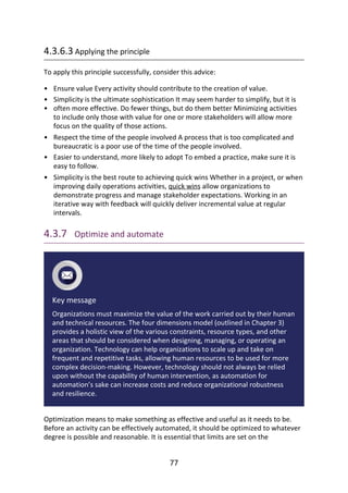 •
•
•
•
•
•
4.3.6.3	Applying	the	principle
To	apply	this	principle	successfully,	consider	this	advice:
Ensure	value	Every	activity	should	contribute	to	the	creation	of	value.
Simplicity	is	the	ultimate	sophistication	It	may	seem	harder	to	simplify,	but	it	is
often	more	effective.	Do	fewer	things,	but	do	them	better	Minimizing	activities
to	include	only	those	with	value	for	one	or	more	stakeholders	will	allow	more
focus	on	the	quality	of	those	actions.
Respect	the	time	of	the	people	involved	A	process	that	is	too	complicated	and
bureaucratic	is	a	poor	use	of	the	time	of	the	people	involved.
Easier	to	understand,	more	likely	to	adopt	To	embed	a	practice,	make	sure	it	is
easy	to	follow.
Simplicity	is	the	best	route	to	achieving	quick	wins	Whether	in	a	project,	or	when
improving	daily	operations	activities,	quick	wins	allow	organizations	to
demonstrate	progress	and	manage	stakeholder	expectations.	Working	in	an
iterative	way	with	feedback	will	quickly	deliver	incremental	value	at	regular
intervals.
4.3.7 	Optimize	and	automate
Key	message
Organizations	must	maximize	the	value	of	the	work	carried	out	by	their	human
and	technical	resources.	The	four	dimensions	model	(outlined	in	Chapter	3)
provides	a	holistic	view	of	the	various	constraints,	resource	types,	and	other
areas	that	should	be	considered	when	designing,	managing,	or	operating	an
organization.	Technology	can	help	organizations	to	scale	up	and	take	on
frequent	and	repetitive	tasks,	allowing	human	resources	to	be	used	for	more
complex	decision-making.	However,	technology	should	not	always	be	relied
upon	without	the	capability	of	human	intervention,	as	automation	for
automation’s	sake	can	increase	costs	and	reduce	organizational	robustness
and	resilience.
Optimization	means	to	make	something	as	effective	and	useful	as	it	needs	to	be.
Before	an	activity	can	be	effectively	automated,	it	should	be	optimized	to	whatever
degree	is	possible	and	reasonable.	It	is	essential	that	limits	are	set	on	the
77
 
