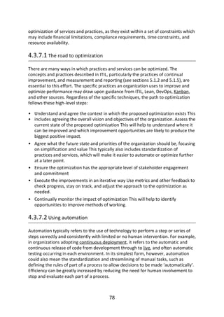 •
•
•
•
•
•
optimization	of	services	and	practices,	as	they	exist	within	a	set	of	constraints	which
may	include	financial	limitations,	compliance	requirements,	time	constraints,	and
resource	availability.
4.3.7.1	The	road	to	optimization
There	are	many	ways	in	which	practices	and	services	can	be	optimized.	The
concepts	and	practices	described	in	ITIL,	particularly	the	practices	of	continual
improvement,	and	measurement	and	reporting	(see	sections	5.1.2	and	5.1.5),	are
essential	to	this	effort.	The	specific	practices	an	organization	uses	to	improve	and
optimize	performance	may	draw	upon	guidance	from	ITIL,	Lean,	DevOps,	Kanban,
and	other	sources.	Regardless	of	the	specific	techniques,	the	path	to	optimization
follows	these	high-level	steps:
Understand	and	agree	the	context	in	which	the	proposed	optimization	exists	This
includes	agreeing	the	overall	vision	and	objectives	of	the	organization.	Assess	the
current	state	of	the	proposed	optimization	This	will	help	to	understand	where	it
can	be	improved	and	which	improvement	opportunities	are	likely	to	produce	the
biggest	positive	impact.
Agree	what	the	future	state	and	priorities	of	the	organization	should	be,	focusing
on	simplification	and	value	This	typically	also	includes	standardization	of
practices	and	services,	which	will	make	it	easier	to	automate	or	optimize	further
at	a	later	point.
Ensure	the	optimization	has	the	appropriate	level	of	stakeholder	engagement
and	commitment
Execute	the	improvements	in	an	iterative	way	Use	metrics	and	other	feedback	to
check	progress,	stay	on	track,	and	adjust	the	approach	to	the	optimization	as
needed.
Continually	monitor	the	impact	of	optimization	This	will	help	to	identify
opportunities	to	improve	methods	of	working.
4.3.7.2	Using	automation
Automation	typically	refers	to	the	use	of	technology	to	perform	a	step	or	series	of
steps	correctly	and	consistently	with	limited	or	no	human	intervention.	For	example,
in	organizations	adopting	continuous	deployment,	it	refers	to	the	automatic	and
continuous	release	of	code	from	development	through	to	live,	and	often	automatic
testing	occurring	in	each	environment.	In	its	simplest	form,	however,	automation
could	also	mean	the	standardization	and	streamlining	of	manual	tasks,	such	as
defining	the	rules	of	part	of	a	process	to	allow	decisions	to	be	made	‘automatically’.
Efficiency	can	be	greatly	increased	by	reducing	the	need	for	human	involvement	to
stop	and	evaluate	each	part	of	a	process.
78
 