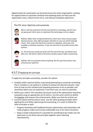•
•
•
•
•
Opportunities	for	automation	can	be	found	across	the	entire	organization.	Looking
for	opportunities	to	automate	standard	and	repeating	tasks	can	help	save	the
organization	costs,	reduce	human	error,	and	improve	employee	experience.
The	ITIL	story:	Optimize	and	automate
Marco:	Axle	has	started	to	trial	the	new	biometric	technology,	and	the	tests
are	going	well.	We’re	keen	to	implement	this	technology	in	all	our	depots.
Radhika:	Before	Axle	introduced	biometrics,	there	were	many	manual,	paper-
based	processes.	Axle	staff	used	paper	checklists	to	carry	out	vehicle	damage
checks.	Their	notes	then	had	to	be	entered	in	a	database,	which	was	only
available	on	desktop	computers.	It	was	not	real	time	or	accessible	across	other
systems.
Su:	This	work	was	usually	put	aside	until	the	end	of	the	day,	and	details	were
often	lost.	We	had	to	improve	the	process	of	data	capture	before	automating.
Radhika:	We	can	automate	almost	anything.	But	let’s	get	the	business	rules
and	processes	right	first.
4.3.7.3	Applying	the	principle
To	apply	this	principle	successfully,	consider	this	advice:
Simplify	and/or	optimize	before	automating	Attempting	to	automate	something
that	is	complex	or	sub-optimal	is	unlikely	to	achieve	the	desired	outcome.	Take
time	to	map	out	the	standard	and	repeating	processes	as	far	as	possible,	and
streamline	where	you	can	(optimize).	From	there	you	can	start	to	automate.
Define	your	metrics	The	intended	and	actual	result	of	the	optimization	should	be
evaluated	using	an	appropriate	set	of	metrics.	Use	the	same	metrics	to	define
the	baseline	and	measure	the	achievements.	Make	sure	that	the	metrics	are
outcome-based	and	focused	on	value.	Use	the	other	guiding	principles	when
applying	this	one	When	optimizing	and	automating,	it	is	smart	to	follow	the
other	principles	as	well:
Progress	iteratively	with	feedback	Iterative	optimization	and	automation	will
make	progress	visible	and	increase	stakeholder	buy-in	for	future	iterations.
Keep	it	simple	and	practical	It	is	possible	for	something	to	be	simple,	but	not
optimized,	so	use	these	two	principles	together	when	selecting
improvements.
79
 