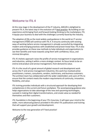 Welcome	to	ITIL	4
At	this	new	stage	in	the	development	of	the	IT	industry,	AXELOS	is	delighted	to
present	ITIL	4,	the	latest	step	in	the	evolution	of	IT	best	practice.	By	building	on	our
experience	and	bringing	fresh	and	forward-looking	thinking	to	the	marketplace,	ITIL
4	equips	your	business	to	deal	with	the	challenges	currently	faced	by	the	industry.
The	adoption	of	ITIL	as	the	most	widely	used	guidance	in	the	world	on	IT	service
management	(ITSM)	will	continue	with	ITIL	4.	It	ensures	continuity	with	existing
ways	of	working	(where	service	management	is	already	successful)	by	integrating
modern	and	emerging	practices	with	established	and	proven	know-how.	ITIL	4	also
provides	guidance	on	these	new	methods	to	help	individuals	and	organizations	to
see	their	benefits	and	move	towards	using	them	with	confidence,	focus,	and
minimal	disruption.
ITIL	4’s	holistic	approach	raises	the	profile	of	service	management	in	organizations
and	industries,	setting	it	within	a	more	strategic	context.	Its	focus	tends	to	be	on
end-to-end	product	and	service	management,	from	demand	to	value.
ITIL	4	is	the	result	of	a	great	amount	of	global	research	and	development	work
across	the	IT	and	service	management	industries;	this	work	has	involved	active
practitioners,	trainers,	consultants,	vendors,	technicians,	and	business	customers.
The	architect	team	has	collaborated	with	the	wider	stakeholders	and	users	of	ITIL	to
ensure	that	the	content	meets	the	modern	requirements	of	continuity,	innovation,
flexibility,	and	value.
ITIL	training	provides	individuals	with	a	structured	approach	for	developing	their
competencies	in	the	current	and	future	workplace.	The	accompanying	guidance	also
helps	organizations	to	take	advantage	of	the	new	and	upcoming	technologies,
succeed	in	making	their	digital	transformations,	and	create	value	as	needed	for
themselves	and	their	customers.
ITIL	Foundation	is	the	beginning	of	your	ITIL	4	journey.	It	will	open	your	mind	to	the
wider,	more	advanced	guidance	provided	in	the	other	ITIL	publications	and	training
that	will	support	your	growth	and	development.
Welcome	to	the	new	generation	of	IT	best	practice!
8
 