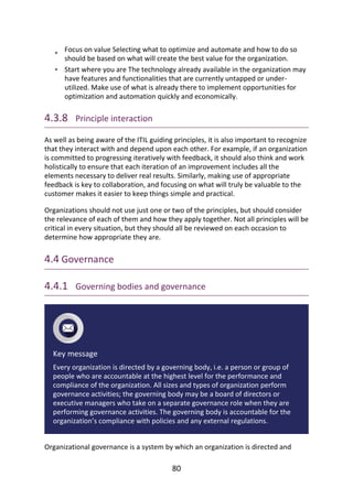•
•
Focus	on	value	Selecting	what	to	optimize	and	automate	and	how	to	do	so
should	be	based	on	what	will	create	the	best	value	for	the	organization.
Start	where	you	are	The	technology	already	available	in	the	organization	may
have	features	and	functionalities	that	are	currently	untapped	or	under-
utilized.	Make	use	of	what	is	already	there	to	implement	opportunities	for
optimization	and	automation	quickly	and	economically.
4.3.8 	Principle	interaction
As	well	as	being	aware	of	the	ITIL	guiding	principles,	it	is	also	important	to	recognize
that	they	interact	with	and	depend	upon	each	other.	For	example,	if	an	organization
is	committed	to	progressing	iteratively	with	feedback,	it	should	also	think	and	work
holistically	to	ensure	that	each	iteration	of	an	improvement	includes	all	the
elements	necessary	to	deliver	real	results.	Similarly,	making	use	of	appropriate
feedback	is	key	to	collaboration,	and	focusing	on	what	will	truly	be	valuable	to	the
customer	makes	it	easier	to	keep	things	simple	and	practical.
Organizations	should	not	use	just	one	or	two	of	the	principles,	but	should	consider
the	relevance	of	each	of	them	and	how	they	apply	together.	Not	all	principles	will	be
critical	in	every	situation,	but	they	should	all	be	reviewed	on	each	occasion	to
determine	how	appropriate	they	are.
4.4	Governance
4.4.1 	Governing	bodies	and	governance
Key	message
Every	organization	is	directed	by	a	governing	body,	i.e.	a	person	or	group	of
people	who	are	accountable	at	the	highest	level	for	the	performance	and
compliance	of	the	organization.	All	sizes	and	types	of	organization	perform
governance	activities;	the	governing	body	may	be	a	board	of	directors	or
executive	managers	who	take	on	a	separate	governance	role	when	they	are
performing	governance	activities.	The	governing	body	is	accountable	for	the
organization’s	compliance	with	policies	and	any	external	regulations.
Organizational	governance	is	a	system	by	which	an	organization	is	directed	and
80
 