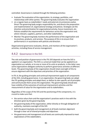 •
•
•
•
•
•
•
controlled.	Governance	is	realized	through	the	following	activities:
Evaluate	The	evaluation	of	the	organization,	its	strategy,	portfolios,	and
relationships	with	other	parties.	The	governing	body	evaluates	the	organization
on	a	regular	basis	as	stakeholders’	needs	and	external	circumstances	evolve.
Direct	The	governing	body	assigns	responsibility	for,	and	directs	the	preparation
and	implementation	of,	organizational	strategy	and	policies.	Strategies	set	the
direction	and	prioritization	for	organizational	activity,	future	investment,	etc.
Policies	establish	the	requirements	for	behaviour	across	the	organization	and,
where	relevant,	suppliers,	partners,	and	other	stakeholders.
Monitor	The	governing	body	monitors	the	performance	of	the	organization	and
its	practices,	products,	and	services.	The	purpose	of	this	is	to	ensure	that
performance	is	in	accordance	with	policies	and	direction.
Organizational	governance	evaluates,	directs,	and	monitors	all	the	organization’s
activities,	including	those	of	service	management.
4.4.2 	Governance	in	the	SVS
The	role	and	position	of	governance	in	the	ITIL	SVS	depends	on	how	the	SVS	is
applied	in	an	organization.	The	SVS	is	a	universal	model	that	can	be	applied	to	an
organization	as	a	whole,	or	to	one	or	more	of	its	units	or	products.	In	the	latter	case,
some	organizations	delegate	authority	to	perform	governance	activities	at	different
levels.	The	governing	body	of	the	organization	should	retain	oversight	of	this	to
ensure	alignment	with	the	objectives	and	priorities	of	the	organization.
In	ITIL	4,	the	guiding	principles	and	continual	improvement	apply	to	all	components
of	the	SVS,	including	governance.	In	an	organization,	the	governing	body	can	adopt
the	ITIL	guiding	principles	and	adapt	them,	or	define	its	own	specific	set	of	principles
and	communicate	them	across	the	organization.	The	governing	body	should	also
have	visibility	of	the	outcomes	of	continual	improvement	activities	and	the
measurement	of	value	for	the	organization	and	its	stakeholders.
Regardless	of	the	scope	of	the	SVS	and	the	positioning	of	the	components,	it	is
crucial	to	make	sure	that:
the	service	value	chain	and	the	organization’s	practices	work	in	line	with	the
direction	given	by	the	governing	body
the	governing	body	of	the	organization,	either	directly	or	through	delegation	of
authority,	maintains	oversight	of	the	SVS
both	the	governing	body	and	management	at	all	levels	maintain	alignment
through	a	clear	set	of	shared	principles	and	objectives
the	governance	and	management	at	all	levels	are	continually	improved	to	meet
expectations	of	the	stakeholders.
81
 