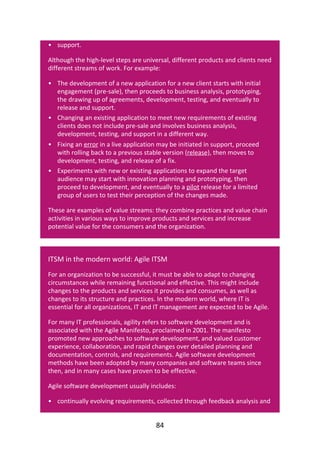 •
•
•
•
•
•
support.
Although	the	high-level	steps	are	universal,	different	products	and	clients	need
different	streams	of	work.	For	example:
The	development	of	a	new	application	for	a	new	client	starts	with	initial
engagement	(pre-sale),	then	proceeds	to	business	analysis,	prototyping,
the	drawing	up	of	agreements,	development,	testing,	and	eventually	to
release	and	support.
Changing	an	existing	application	to	meet	new	requirements	of	existing
clients	does	not	include	pre-sale	and	involves	business	analysis,
development,	testing,	and	support	in	a	different	way.
Fixing	an	error	in	a	live	application	may	be	initiated	in	support,	proceed
with	rolling	back	to	a	previous	stable	version	(release),	then	moves	to
development,	testing,	and	release	of	a	fix.
Experiments	with	new	or	existing	applications	to	expand	the	target
audience	may	start	with	innovation	planning	and	prototyping,	then
proceed	to	development,	and	eventually	to	a	pilot	release	for	a	limited
group	of	users	to	test	their	perception	of	the	changes	made.
These	are	examples	of	value	streams:	they	combine	practices	and	value	chain
activities	in	various	ways	to	improve	products	and	services	and	increase
potential	value	for	the	consumers	and	the	organization.
ITSM	in	the	modern	world:	Agile	ITSM
For	an	organization	to	be	successful,	it	must	be	able	to	adapt	to	changing
circumstances	while	remaining	functional	and	effective.	This	might	include
changes	to	the	products	and	services	it	provides	and	consumes,	as	well	as
changes	to	its	structure	and	practices.	In	the	modern	world,	where	IT	is
essential	for	all	organizations,	IT	and	IT	management	are	expected	to	be	Agile.
For	many	IT	professionals,	agility	refers	to	software	development	and	is
associated	with	the	Agile	Manifesto,	proclaimed	in	2001.	The	manifesto
promoted	new	approaches	to	software	development,	and	valued	customer
experience,	collaboration,	and	rapid	changes	over	detailed	planning	and
documentation,	controls,	and	requirements.	Agile	software	development
methods	have	been	adopted	by	many	companies	and	software	teams	since
then,	and	in	many	cases	have	proven	to	be	effective.
Agile	software	development	usually	includes:
continually	evolving	requirements,	collected	through	feedback	analysis	and
84
 