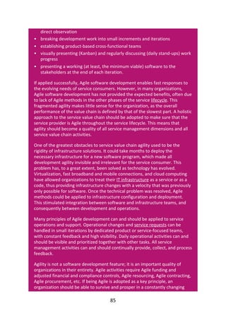 •
•
•
•
direct	observation
breaking	development	work	into	small	increments	and	iterations
establishing	product-based	cross-functional	teams
visually	presenting	(Kanban)	and	regularly	discussing	(daily	stand-ups)	work
progress
presenting	a	working	(at	least,	the	minimum	viable)	software	to	the
stakeholders	at	the	end	of	each	iteration.
If	applied	successfully,	Agile	software	development	enables	fast	responses	to
the	evolving	needs	of	service	consumers.	However,	in	many	organizations,
Agile	software	development	has	not	provided	the	expected	benefits,	often	due
to	lack	of	Agile	methods	in	the	other	phases	of	the	service	lifecycle.	This
fragmented	agility	makes	little	sense	for	the	organization,	as	the	overall
performance	of	the	value	chain	is	defined	by	that	of	the	slowest	part.	A	holistic
approach	to	the	service	value	chain	should	be	adopted	to	make	sure	that	the
service	provider	is	Agile	throughout	the	service	lifecycle.	This	means	that
agility	should	become	a	quality	of	all	service	management	dimensions	and	all
service	value	chain	activities.
One	of	the	greatest	obstacles	to	service	value	chain	agility	used	to	be	the
rigidity	of	infrastructure	solutions.	It	could	take	months	to	deploy	the
necessary	infrastructure	for	a	new	software	program,	which	made	all
development	agility	invisible	and	irrelevant	for	the	service	consumer.	This
problem	has,	to	a	great	extent,	been	solved	as	technology	has	evolved.
Virtualization,	fast	broadband	and	mobile	connections,	and	cloud	computing
have	allowed	organizations	to	treat	their	IT	infrastructure	as	a	service	or	as	a
code,	thus	providing	infrastructure	changes	with	a	velocity	that	was	previously
only	possible	for	software.	Once	the	technical	problem	was	resolved,	Agile
methods	could	be	applied	to	infrastructure	configuration	and	deployment.
This	stimulated	integration	between	software	and	infrastructure	teams,	and
consequently	between	development	and	operations.
Many	principles	of	Agile	development	can	and	should	be	applied	to	service
operations	and	support.	Operational	changes	and	service	requests	can	be
handled	in	small	iterations	by	dedicated	product	or	service-focused	teams,
with	constant	feedback	and	high	visibility.	Daily	operational	activities	can	and
should	be	visible	and	prioritized	together	with	other	tasks.	All	service
management	activities	can	and	should	continually	provide,	collect,	and	process
feedback.
Agility	is	not	a	software	development	feature;	it	is	an	important	quality	of
organizations	in	their	entirety.	Agile	activities	require	Agile	funding	and
adjusted	financial	and	compliance	controls,	Agile	resourcing,	Agile	contracting,
Agile	procurement,	etc.	If	being	Agile	is	adopted	as	a	key	principle,	an
organization	should	be	able	to	survive	and	prosper	in	a	constantly	changing
85
 