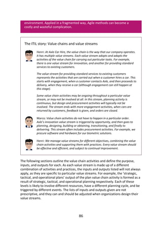 environment.	Applied	in	a	fragmented	way,	Agile	methods	can	become	a
costly	and	wasteful	complication.
The	ITIL	story:	Value	chains	and	value	streams
Henri:	At	Axle	Car	Hire,	the	value	chain	is	the	way	that	our	company	operates.
It	has	multiple	value	streams.	Each	value	stream	adopts	and	adapts	the
activities	of	the	value	chain	for	carrying	out	particular	tasks.	For	example,
there	is	one	value	stream	for	innovation,	and	another	for	providing	standard
services	to	existing	customers.
The	value	stream	for	providing	standard	services	to	existing	customers
represents	the	activities	that	are	carried	out	when	a	customer	hires	a	car.	This
starts	with	engagement,	when	a	customer	contacts	Axle,	and	then	proceeds	to
delivery,	when	they	receive	a	car	(although	engagement	can	still	happen	at
this	stage).
Some	value	chain	activities	may	be	ongoing	throughout	a	particular	value
stream,	or	may	not	be	involved	at	all.	In	this	stream,	planning	activity	is
continuous,	but	design	and	procurement	activities	will	typically	not	be
involved.	The	stream	ends	with	more	engagement	activities,	when	cars	are
returned	by	customers,	feedback	is	given,	and	orders	are	closed.
Marco:	Value	chain	activities	do	not	have	to	happen	in	a	particular	order.
Axle’s	innovation	value	stream	is	triggered	by	opportunity,	and	then	goes	to
planning,	designing,	building	or	obtaining,	transitioning,	and	finally	to
delivering.	This	stream	often	includes	procurement	activities.	For	example,	we
procure	software	and	hardware	for	our	biometric	solutions.
Henri:	We	manage	value	streams	for	different	objectives,	combining	the	value
chain	activities	and	supporting	them	with	practices.	Every	value	stream	should
be	effective	and	efficient,	and	subject	to	continual	improvement.
The	following	sections	outline	the	value	chain	activities	and	define	the	purpose,
inputs,	and	outputs	for	each.	As	each	value	stream	is	made	up	of	a	different
combination	of	activities	and	practices,	the	inputs	and	outputs	listed	will	not	always
apply,	as	they	are	specific	to	particular	value	streams.	For	example,	the	‘strategic,
tactical,	and	operational	plans’	output	of	the	plan	value	chain	activity	is	formed	as	a
result	of	strategic,	tactical,	and	operational	planning	respectively.	Each	of	these
levels	is	likely	to	involve	different	resources,	have	a	different	planning	cycle,	and	be
triggered	by	different	events.	The	lists	of	inputs	and	outputs	given	are	not
prescriptive,	and	they	can	and	should	be	adjusted	when	organizations	design	their
value	streams.
86
 