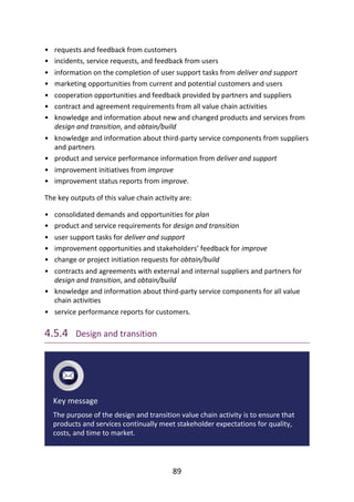 •
•
•
•
•
•
•
•
•
•
•
•
•
•
•
•
•
•
•
requests	and	feedback	from	customers
incidents,	service	requests,	and	feedback	from	users
information	on	the	completion	of	user	support	tasks	from	deliver	and	support
marketing	opportunities	from	current	and	potential	customers	and	users
cooperation	opportunities	and	feedback	provided	by	partners	and	suppliers
contract	and	agreement	requirements	from	all	value	chain	activities
knowledge	and	information	about	new	and	changed	products	and	services	from
design	and	transition,	and	obtain/build
knowledge	and	information	about	third-party	service	components	from	suppliers
and	partners
product	and	service	performance	information	from	deliver	and	support
improvement	initiatives	from	improve
improvement	status	reports	from	improve.
The	key	outputs	of	this	value	chain	activity	are:
consolidated	demands	and	opportunities	for	plan
product	and	service	requirements	for	design	and	transition
user	support	tasks	for	deliver	and	support
improvement	opportunities	and	stakeholders’	feedback	for	improve
change	or	project	initiation	requests	for	obtain/build
contracts	and	agreements	with	external	and	internal	suppliers	and	partners	for
design	and	transition,	and	obtain/build
knowledge	and	information	about	third-party	service	components	for	all	value
chain	activities
service	performance	reports	for	customers.
4.5.4 	Design	and	transition
Key	message
The	purpose	of	the	design	and	transition	value	chain	activity	is	to	ensure	that
products	and	services	continually	meet	stakeholder	expectations	for	quality,
costs,	and	time	to	market.
89
 