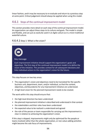 •
•
•
•
•
•
•
linear	fashion,	and	it	may	be	necessary	to	re-evaluate	and	return	to	a	previous	step
at	some	point.	Critical	judgement	should	always	be	applied	when	using	this	model.
4.6.1 	Steps	of	the	continual	improvement	model
This	section	provides	more	detail	on	each	step	of	the	continual	improvement	model.
An	organization	can	adjust	these	steps	to	its	culture	and	goals.	The	model	is	simple
and	flexible,	and	can	just	as	easily	be	used	in	an	Agile	culture	as	in	a	more	traditional
waterfall	culture.
4.6.4.1	Step	1:	What	is	the	vision?
Key	message
Each	improvement	initiative	should	support	the	organization’s	goals	and
objectives.	The	first	step	of	the	continual	improvement	model	is	to	define	the
vision	of	the	initiative.	This	provides	context	for	all	subsequent	decisions	and
links	individual	actions	to	the	organization’s	vision	for	the	future.
This	step	focuses	on	two	key	areas:
The	organization’s	vision	and	objectives	need	to	be	translated	for	the	specific
business	unit,	department,	team,	and/or	individual,	so	that	the	context,
objectives,	and	boundaries	for	any	improvement	initiative	are	understood.
A	high-level	vision	for	the	planned	improvement	needs	to	be	created.
The	work	within	this	step	should	ensure	that:
the	high-level	direction	has	been	understood
the	planned	improvement	initiative	is	described	and	understood	in	that	context
the	stakeholders	and	their	roles	have	been	understood
the	expected	value	to	be	realized	is	understood	and	agreed
the	role	of	the	person	or	team	responsible	for	carrying	out	the	improvement	is
clear	in	relation	to	achieving	the	organization’s	vision.
If	this	step	is	skipped,	improvements	might	only	be	optimized	for	the	people	or
teams	involved	rather	than	the	whole	organization,	or	non-value-adding	activities
might	become	the	sole	focus	of	improvements.
94
 