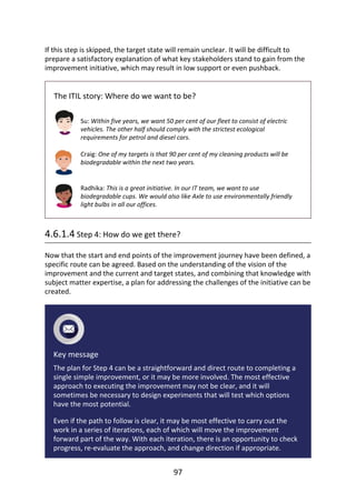 If	this	step	is	skipped,	the	target	state	will	remain	unclear.	It	will	be	difficult	to
prepare	a	satisfactory	explanation	of	what	key	stakeholders	stand	to	gain	from	the
improvement	initiative,	which	may	result	in	low	support	or	even	pushback.
The	ITIL	story:	Where	do	we	want	to	be?
Su:	Within	five	years,	we	want	50	per	cent	of	our	fleet	to	consist	of	electric
vehicles.	The	other	half	should	comply	with	the	strictest	ecological
requirements	for	petrol	and	diesel	cars.
Craig:	One	of	my	targets	is	that	90	per	cent	of	my	cleaning	products	will	be
biodegradable	within	the	next	two	years.
Radhika:	This	is	a	great	initiative.	In	our	IT	team,	we	want	to	use
biodegradable	cups.	We	would	also	like	Axle	to	use	environmentally	friendly
light	bulbs	in	all	our	offices.
4.6.1.4	Step	4:	How	do	we	get	there?
Now	that	the	start	and	end	points	of	the	improvement	journey	have	been	defined,	a
specific	route	can	be	agreed.	Based	on	the	understanding	of	the	vision	of	the
improvement	and	the	current	and	target	states,	and	combining	that	knowledge	with
subject	matter	expertise,	a	plan	for	addressing	the	challenges	of	the	initiative	can	be
created.
Key	message
The	plan	for	Step	4	can	be	a	straightforward	and	direct	route	to	completing	a
single	simple	improvement,	or	it	may	be	more	involved.	The	most	effective
approach	to	executing	the	improvement	may	not	be	clear,	and	it	will
sometimes	be	necessary	to	design	experiments	that	will	test	which	options
have	the	most	potential.
Even	if	the	path	to	follow	is	clear,	it	may	be	most	effective	to	carry	out	the
work	in	a	series	of	iterations,	each	of	which	will	move	the	improvement
forward	part	of	the	way.	With	each	iteration,	there	is	an	opportunity	to	check
progress,	re-evaluate	the	approach,	and	change	direction	if	appropriate.
97
 