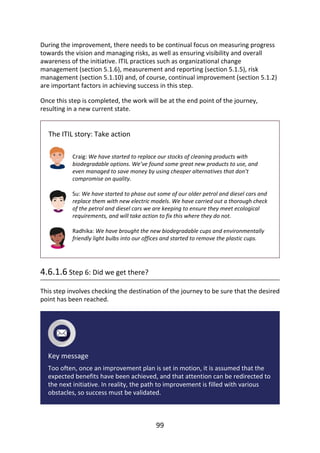 During	the	improvement,	there	needs	to	be	continual	focus	on	measuring	progress
towards	the	vision	and	managing	risks,	as	well	as	ensuring	visibility	and	overall
awareness	of	the	initiative.	ITIL	practices	such	as	organizational	change
management	(section	5.1.6),	measurement	and	reporting	(section	5.1.5),	risk
management	(section	5.1.10)	and,	of	course,	continual	improvement	(section	5.1.2)
are	important	factors	in	achieving	success	in	this	step.
Once	this	step	is	completed,	the	work	will	be	at	the	end	point	of	the	journey,
resulting	in	a	new	current	state.
The	ITIL	story:	Take	action
Craig:	We	have	started	to	replace	our	stocks	of	cleaning	products	with
biodegradable	options.	We’ve	found	some	great	new	products	to	use,	and
even	managed	to	save	money	by	using	cheaper	alternatives	that	don’t
compromise	on	quality.
Su:	We	have	started	to	phase	out	some	of	our	older	petrol	and	diesel	cars	and
replace	them	with	new	electric	models.	We	have	carried	out	a	thorough	check
of	the	petrol	and	diesel	cars	we	are	keeping	to	ensure	they	meet	ecological
requirements,	and	will	take	action	to	fix	this	where	they	do	not.
Radhika:	We	have	brought	the	new	biodegradable	cups	and	environmentally
friendly	light	bulbs	into	our	offices	and	started	to	remove	the	plastic	cups.
4.6.1.6	Step	6:	Did	we	get	there?
This	step	involves	checking	the	destination	of	the	journey	to	be	sure	that	the	desired
point	has	been	reached.
Key	message
Too	often,	once	an	improvement	plan	is	set	in	motion,	it	is	assumed	that	the
expected	benefits	have	been	achieved,	and	that	attention	can	be	redirected	to
the	next	initiative.	In	reality,	the	path	to	improvement	is	filled	with	various
obstacles,	so	success	must	be	validated.
99
 