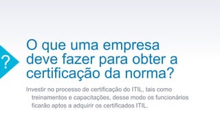 O que uma empresa
deve fazer para obter a
certificação da norma?
Investir no processo de certificação do ITIL, tais como
treinamentos e capacitações, desse modo os funcionários
ficarão aptos a adquirir os certificados ITIL.
?
 