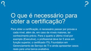 O que é necessário para
obter a certificação?
Para obter a certificação, é necessário passar por provas a
cada nível, além de, em caso de níveis maiores, ter
conhecimento prévio. Para o quarto e último nível por
exemplo (Executive), o profissional deve ter 5 anos em
função superior, o certificado ITIL Foundation em
Gerenciamento de Serviço de TI e ainda apresentar casos
reais para uma banca avaliativa.
 