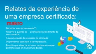 Relatos da experiência de
uma empresa certificada:
Gerenciar seus processos de TI;
Resolver a questão da prioridade de atendimento de
seus usuários;
À documentação de processos foi eliminada;
Os problemas passaram a ser impessoais;
Permitiu que a taxa de erros em mudanças sempre
permanecesse em níveis muito baixos.
 