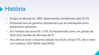 História
▸ Surgiu na década de 1980, desenvolvida inicialmente pela CCTA
▸ Empresas fora do governo perceberam que as orientações eram
geralmente aplicáveis
▸ Em meados dos anos 90, o ITIL foi reconhecido como um padrão de
facto para Gestão de Serviços de TI
▸ Nos últimos anos: crescente adesão nos EUA e Brasil ITIL não é mais
um modismo: ISO 20000 (dez/2005).
 