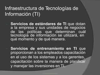 Infraestructura de T
ecnologías de
Información (TI)
Servicios de estándares de TI que dotan
a la empresa y sus unidades de negocios

de las políticas que determinan cuál
tecnología de información se utilizará, en
qué momento y de qué manera.
Servicios de entrenamiento en TI que

proporcionan a los empleados capacitación
en el uso de los sistemas y a los gerentes,
capacitación sobre la manera de planificar
y manejar las inversiones en TI.
Proyectos Informáticos
 