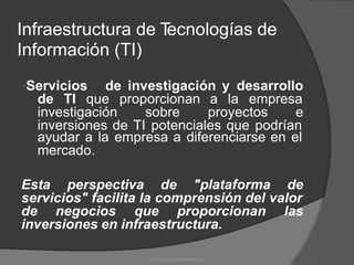 Infraestructura de T
ecnologías de
Información (TI)
Servicios de investigación y desarrollo
de TI que proporcionan a la empresa
investigación sobre proyectos e
inversiones de TI potenciales que podrían
ayudar a la empresa a diferenciarse en el
mercado.
Esta perspectiva de "plataforma de
servicios" facilita la comprensión del valor
de negocios que proporcionan las
inversiones en infraestructura.
Proyectos Informáticos
 