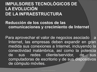 IMPULSORES TECNOLÓGICOS DE
LA EVOLUCIÓN
DE LA INFRAESTRUCTURA
Reducción de los costos de las
comunicaciones y crecimiento de Internet
Para aprovechar el valor de negocios asociado a
Internet, las empresas deben expandir en gran
medida sus conexiones a Internet, incluyendo la
conectividad inalámbrica, así como la potencia
de sus redes cliente/servidor, de sus
computadoras de escritorio y de sus
de cómputo móviles.
dispositivos
Proyectos Informáticos
 