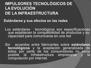IMPULSORES TECNOLÓGICOS DE
LA EVOLUCIÓN
DE LA INFRAESTRUCTURA
Estándares y sus efectos en las redes
Los estándares tecnológicos son especificaciones
que establecen la compatibilidad de productos y su
capacidad para comunicarse en una red
Sin acuerdos entre fabricantes sobre estándares
tecnológicos y la aceptación generalizada de
éstos por parte de los consumidores no sería
posible la infraestructura empresarial y la
computación por internet.
Proyectos Informáticos
 