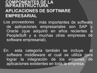 COMPONENTES DE LA
INFRAESTRUCTURA
APLICACIONES
EMPRESARIAL
Los proveedores
DE SOFTWARE
más importantes de software
de aplicaciones empresariales son SAP y
a
de
Oracle (que adquirió en años
otras
recientes
empresas
PeopleSoft y a muchas
software empresarial).
En esta categoría también se incluye
utiliza
el
para
de
software middleware el cual se
lograr la integración de los sistemas
aplicaciones existentes en toda la empresa.
 