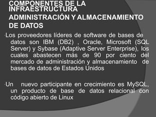 COMPONENTES DE LA
INFRAESTRUCTURA
ADMINISTRACIÓN Y ALMACENAMIENTO
DE DATOS
Los proveedores líderes de software de bases de
datos son IBM (DB2) , Oracle, Microsoft (SQL
Server) y Sybase (Adaptive Server Enterprise), los
del
de
cuales abastecen más de 90 por ciento
mercado de administración y almacenamiento
bases de datos de Estados Unidos
Un
un
nuevo participante en crecimiento es MySQL,
producto de base de datos relacional con
código abierto de Linux
 