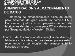 COMPONENTES DE LA
INFRAESTRUCTURA
ADMINISTRACIÓN Y ALMACENAMIENTO
DE DATOS
El mercado de almacenamiento físico de datos
para sistemas de gran escala lo domina EMC
Corporation, junto con un pequeño número de
fabricantes de discos duros para PC encabezados
por Seagate, Maxtor y Western Digital.
Aparte de los tradicionales arreglos de discos y
bibliotecas de cintas, las grandes empresas están
recurriendo a tecnologías de almacenamiento
basadas en redes.
 