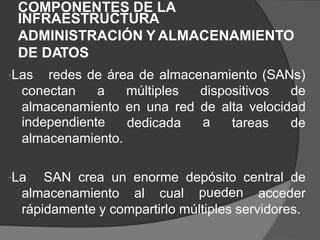 COMPONENTES DE LA
INFRAESTRUCTURA
ADMINISTRACIÓN Y ALMACENAMIENTO
DE DATOS
Las redes de área de almacenamiento (SANs)
conectan a múltiples dispositivos de
almacenamiento
independiente
almacenamiento.
en una red de
a
alta velocidad
dedicada tareas de
La SAN crea un enorme depósito
pueden
central de
almacenamiento al cual acceder
rápidamente y compartirlo múltiples servidores.
 
