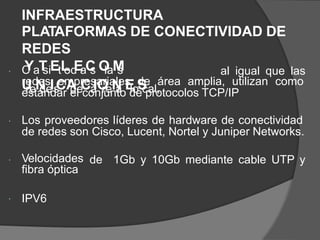 INFRAESTRUCTURA
PLATAFORMAS DE CONECTIVIDAD DE
REDES
C
YaT
siEtL
od
E
aC
s O
laM
s
U
reN
deIs
CA
deCá
IO
reN
a E
loS
cal,
al igual que las

redes empresariales de área amplia, utilizan como
estándar el conjunto de protocolos TCP/IP
Los proveedores líderes de hardware de conectividad
de redes son Cisco, Lucent, Nortel y Juniper Networks.

Velocidades
fibra óptica
de 1Gb y 10Gb mediante cable UTP y

IPV6

 
