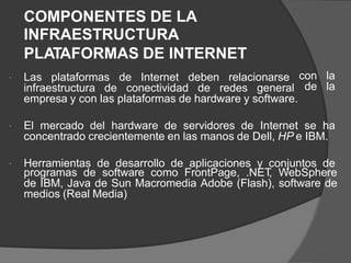 COMPONENTES DE LA
INFRAESTRUCTURA
PLATAFORMAS DE INTERNET
Las plataformas de Internet deben relacionarse con la
de la

infraestructura de conectividad de redes general
empresa y con las plataformas de hardware y software.
El mercado del hardware de servidores de Internet se ha

concentrado crecientemente en las manos de Dell, HP e IBM.
Herramientas de desarrollo de aplicaciones y conjuntos de

programas de software como FrontPage, .NET
, WebSphere
de IBM, Java de Sun Macromedia Adobe (Flash), software de
medios (Real Media)
 