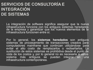 SERVICIOS DE CONSULTORÍA E
INTEGRACIÓN
DE SISTEMAS
La integración de software significa asegurar que la nueva

infraestructura funcione con los antiguos sistemas heredados
de la empresa y garantizar que los nuevos elementos de la
infraestructura funcionen entre sí.
Por lo general, los sistemas heredados son antiguos

sistemas de procesamiento de transacciones creados para
computadores mainframe que continúan utilizándose para
evitar el alto costo de remplazarlos o rediseñarlos. La
sustitución de estos sistemas es prohibitiva desde el punto de
vista de los costos y, por lo general no es necesaria si estos
sistema más antiguos se pueden integrar en una
infraestructura contemporánea.
 