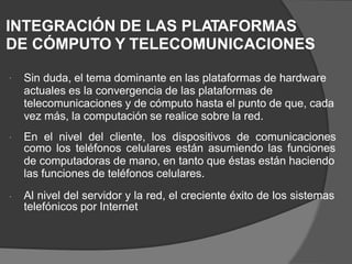 INTEGRACIÓN DE LAS PLATAFORMAS
DE CÓMPUTO Y TELECOMUNICACIONES
Sin duda, el tema dominante en las plataformas de hardware
actuales es la convergencia de las plataformas de
telecomunicaciones y de cómputo hasta el punto de que, cada
vez más, la computación se realice sobre la red.

En el nivel del cliente, los dispositivos de comunicaciones

como los teléfonos celulares están asumiendo las funciones
de computadoras de mano, en tanto que éstas están haciendo
las funciones de teléfonos celulares.
Al nivel del servidor y la red, el creciente éxito de los sistemas
telefónicos por Internet

 