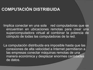 COMPUTACIÓN DISTRIBUIDA
Implica conectar en una sola red computadoras que se
encuentran en ubicaciones remotas para crear una
supercomputadora virtual al combinar la potencia de
cómputo de todas las computadoras de la red.
La computación distribuida era imposible hasta que las
conexiones de alta velocidad a Internet permitieron a
las empresas conectar máquinas remotas de una
manera económica y desplazar enormes cantidades
de datos.
 