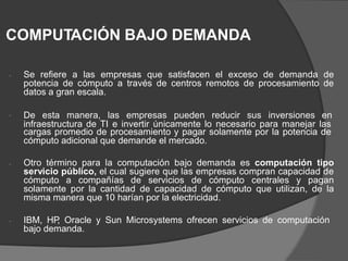 COMPUTACIÓN BAJO DEMANDA
Se refiere a las empresas que satisfacen el exceso de demanda de
potencia de cómputo a través de centros remotos de procesamiento de
datos a gran escala.

De esta manera, las empresas pueden reducir sus inversiones en

infraestructura de TI e invertir únicamente lo necesario para manejar las
cargas promedio de procesamiento y pagar solamente por la potencia de
cómputo adicional que demande el mercado.
Otro término para la computación bajo demanda es computación tipo
servicio público, el cual sugiere que las empresas compran capacidad de
cómputo a compañías de servicios de cómputo centrales y pagan
solamente por la cantidad de capacidad de cómputo que utilizan, de la
misma manera que 10 harían por la electricidad.

IBM, HP
, Oracle y Sun Microsystems ofrecen servicios de computación
bajo demanda.

 